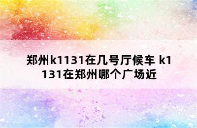 郑州k1131在几号厅候车 k1131在郑州哪个广场近